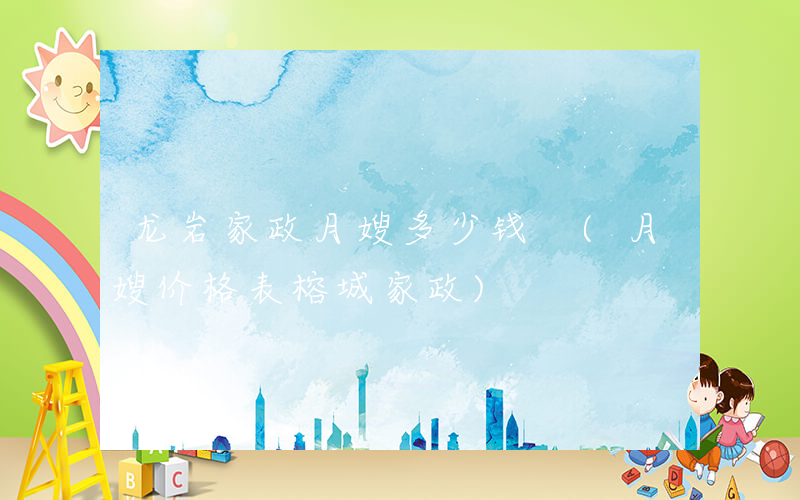 龙岩家政月嫂多少钱 (月嫂价格表榕城家政)
